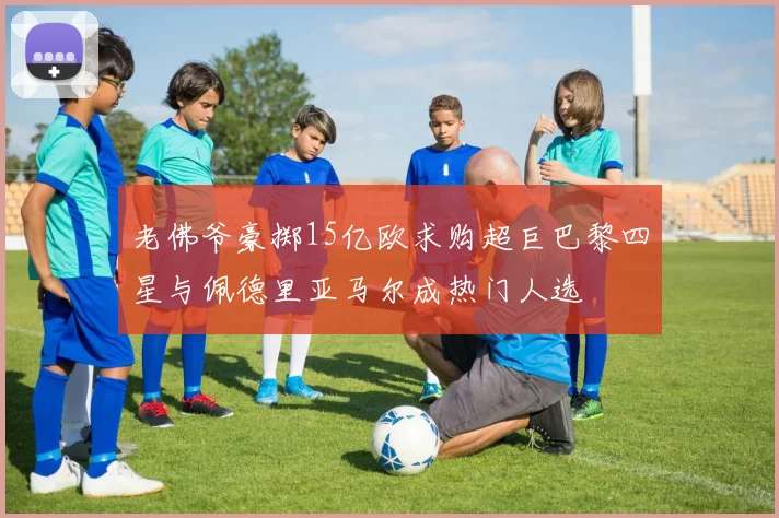 老佛爷豪掷15亿欧求购超巨巴黎四星与佩德里亚马尔成热门人选