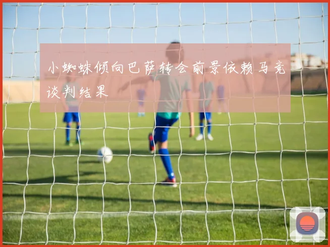 小蜘蛛倾向巴萨转会前景依赖马竞谈判结果