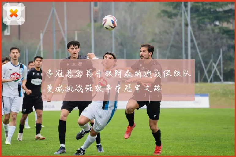 争冠悬念再升级阿森纳迎战保级队曼城挑战强敌争夺冠军之路