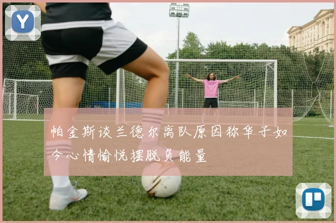 帕金斯谈兰德尔离队原因称华子如今心情愉悦摆脱负能量