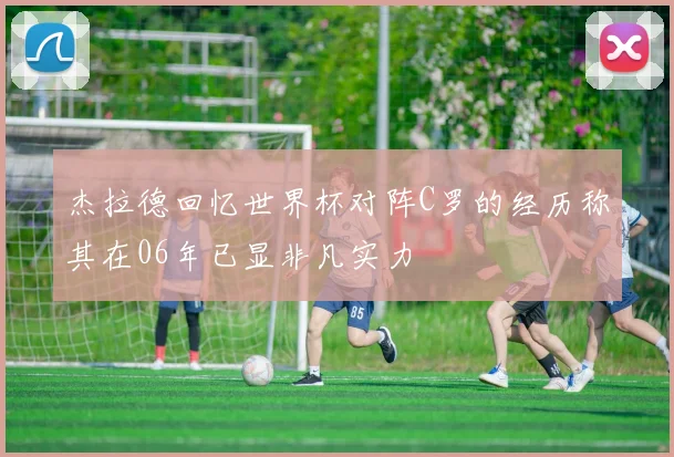 杰拉德回忆世界杯对阵C罗的经历称其在06年已显非凡实力