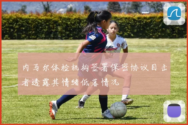 内马尔体检机构签署保密协议目击者透露其情绪低落情况