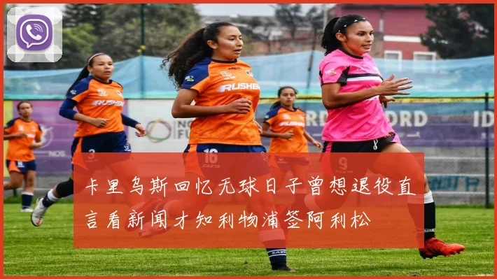 卡里乌斯回忆无球日子曾想退役直言看新闻才知利物浦签阿利松