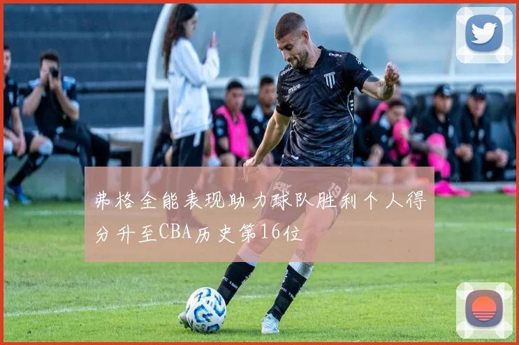 弗格全能表现助力球队胜利个人得分升至CBA历史第16位