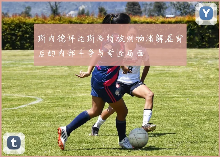 斯内德评论斯洛特被利物浦解雇背后的内部斗争与奇怪局面