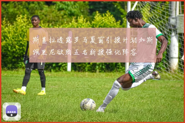 斯基拉透露罗马夏窗引援计划加斯佩里尼欲购五名新援强化阵容
